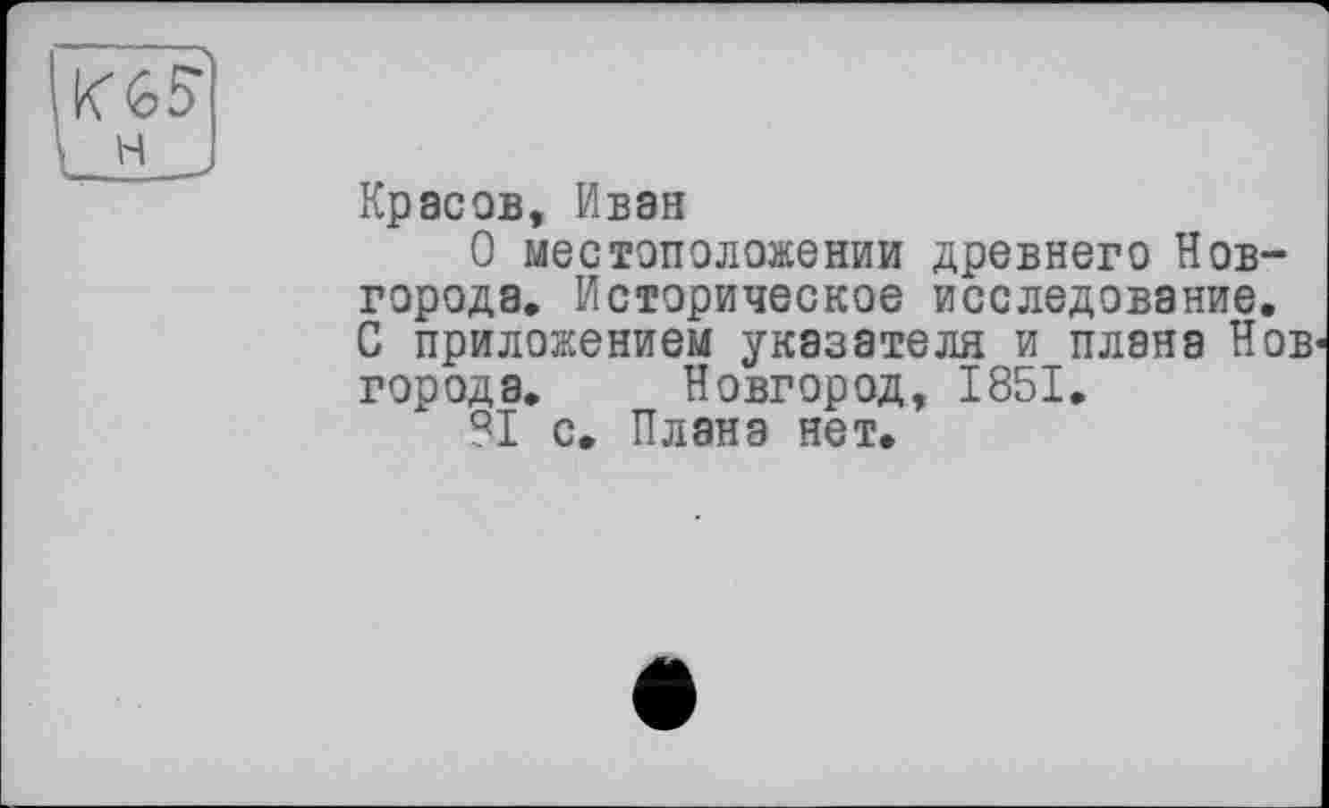 ﻿Красов, Ивэн
О местоположении древнего Новгорода. Историческое исследование. С приложением указателя и плана Нов' города. Новгород, 1851.
81 с. Плана нет.